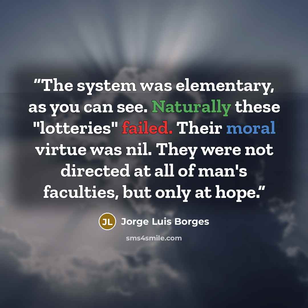 “The system was elementary, as you can see. Naturally these "lotteries" failed. Their moral virtue was nil. They were not directed at all of man's faculties, but only at hope.” quote by Jorge Luis Borges