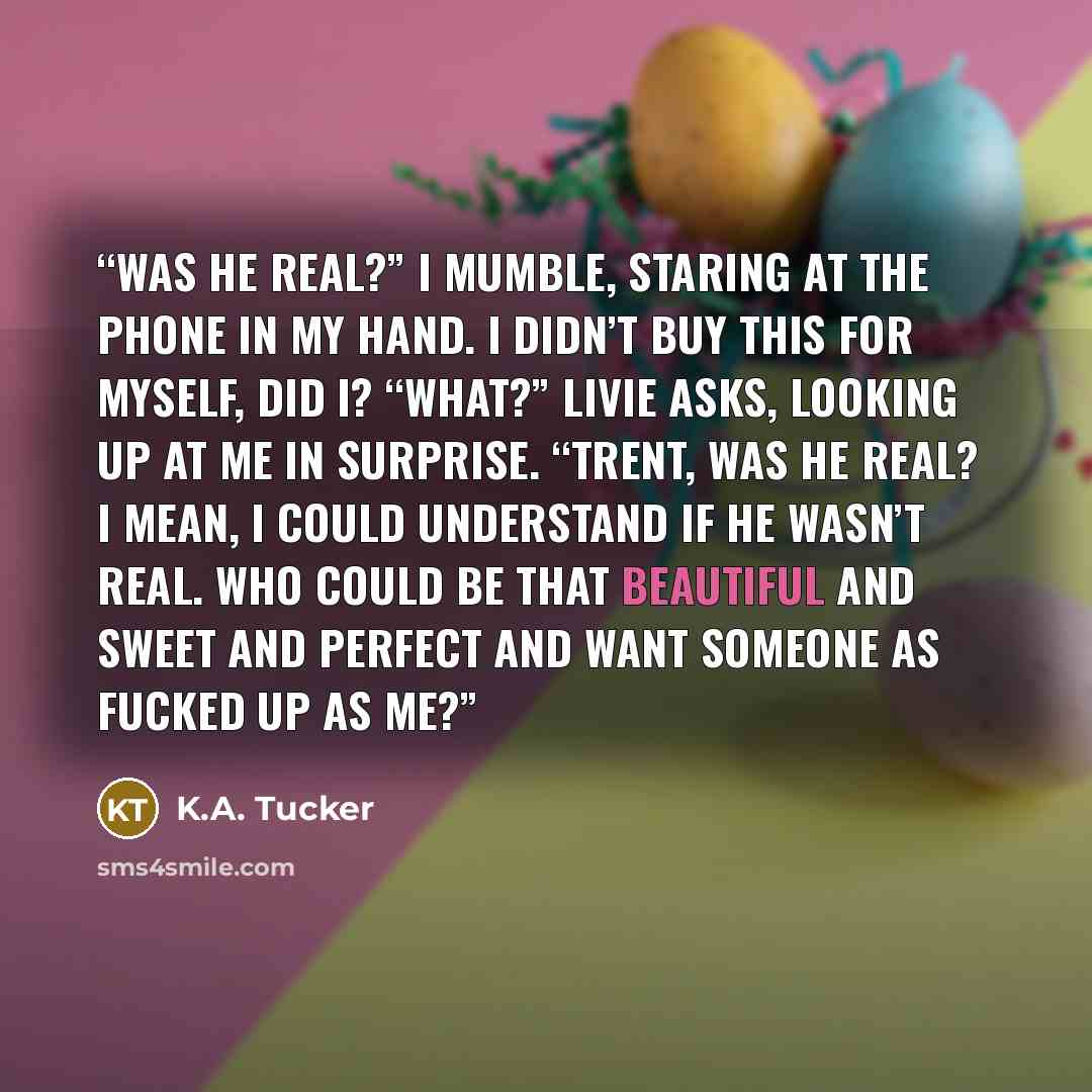 “Was he real?” I mumble, staring at the phone in my hand. I didn’t buy this for myself, did I? “What?” Livie asks, looking up at me in surprise. “Trent, was he real? I mean, I could understand if he wasn’t real. Who could be that beautiful and sweet and perfect and want someone as fucked up as me?” quote by K.A. Tucker