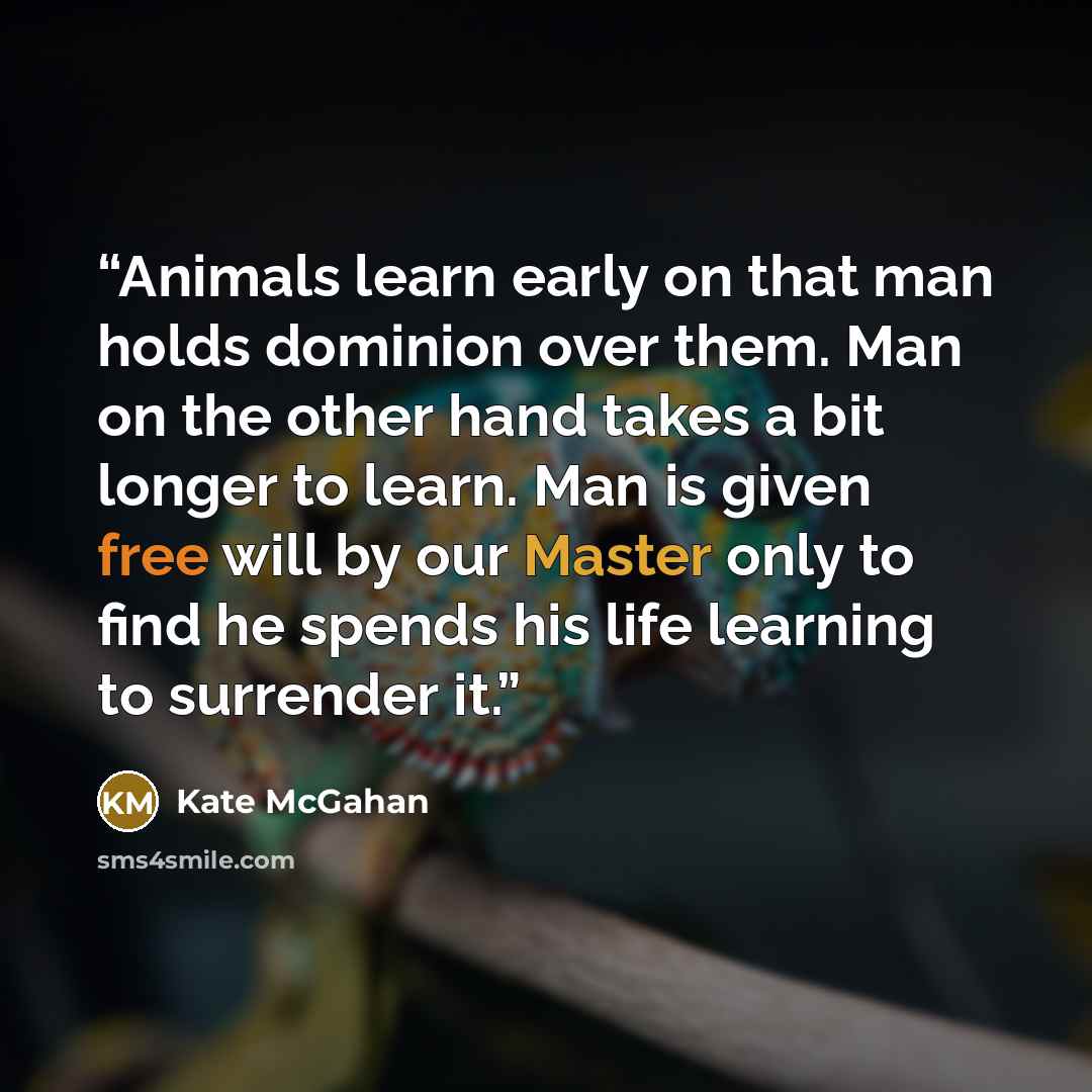 “Animals learn early on that man holds dominion over them. Man on the other hand takes a bit longer to learn. Man is given free will by our Master only to find he spends his life learning to surrender it.” quote by Kate McGahan