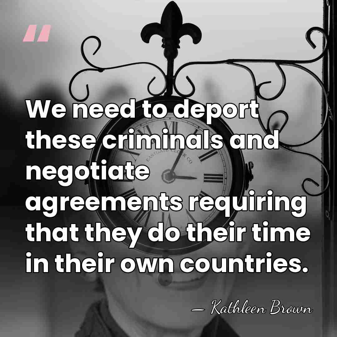 We need to deport these criminals and negotiate agreements requiring that they&hellip; - Kathleen Brown