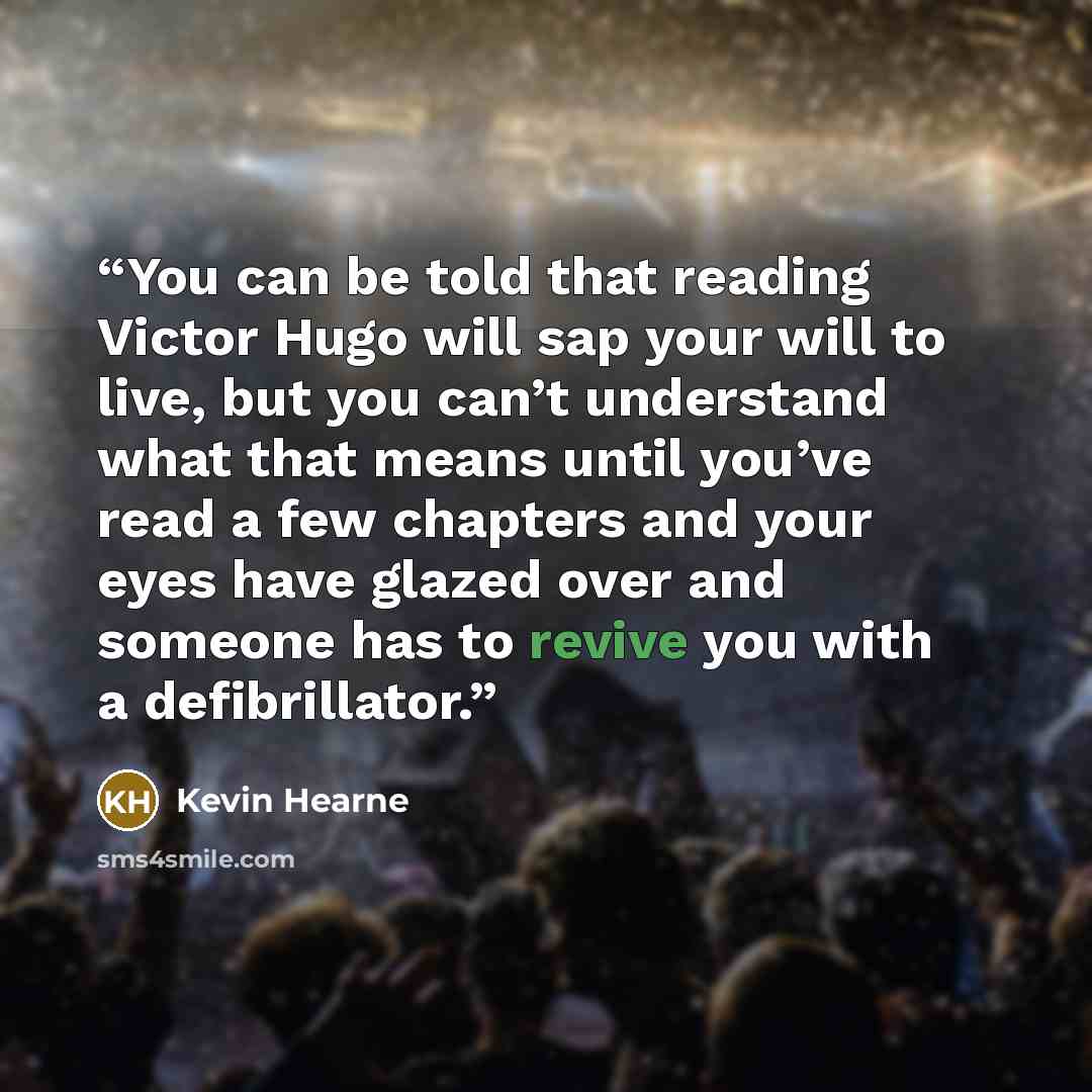 “You can be told that reading Victor Hugo will sap your will to live, but you can’t understand what that means until you’ve read a few chapters and your eyes have glazed over and someone has to revive you with a defibrillator.” quote by Kevin Hearne