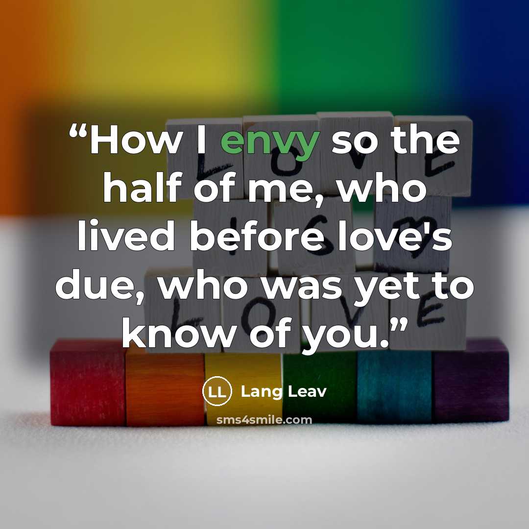“How I envy so the half of me, who lived before love's due, who was yet to know of you.” quote by Lang Leav