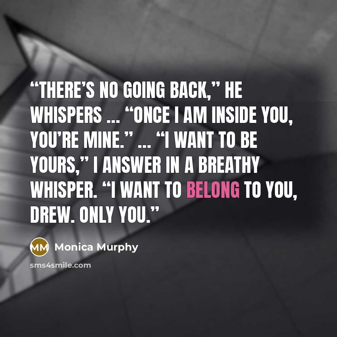 “There’s no going back,” he whispers … “Once I am inside you, you’re mine.” … “I want to be yours,” I answer in a breathy whisper. “I want to belong to you, Drew. Only you.” quote by Monica Murphy