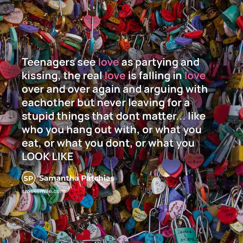 “Teenagers see love as partying and kissing, the real love is falling in love over and over again and arguing with eachother but never leaving for a stupid things that dont matter... like who you hang out with, or what you eat, or what you dont, or what you LOOK LIKE” quote by Samantha Patchias