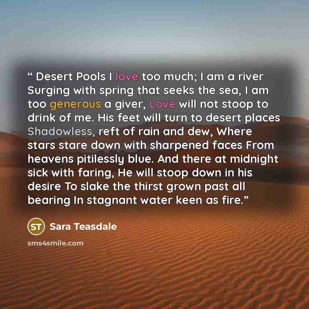 “Desert Pools I love too much; I am a river Surging with spring that seeks the sea, I am too generous a giver, Love will not stoop to drink of me. His feet will turn to desert places Shadowless, reft of rain and dew, Where stars stare down with sharpened faces From heavens pitilessly blue. And…” quote by Sara Teasdale