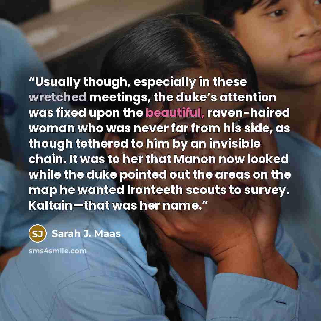 “Usually though, especially in these wretched meetings, the duke’s attention was fixed upon the beautiful, raven-haired woman who was never far from his side, as though tethered to him by an invisible chain. It was to her that Manon now looked while the duke pointed out the areas on the map he…” quote by Sarah J. Maas