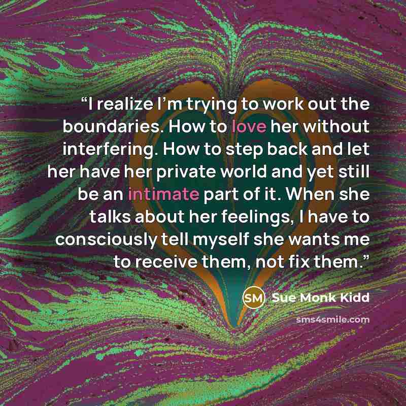 “I realize I'm trying to work out the boundaries. How to love her without interfering. How to step back and let her have her private world and yet still be an intimate part of it. When she talks about her feelings, I have to consciously tell myself she wants me to receive them, not fix them.” quote by Sue Monk Kidd