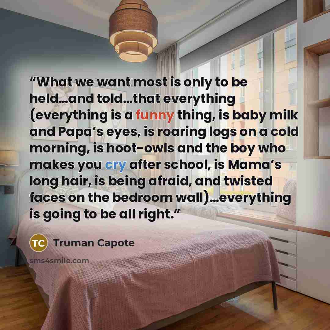 “What we want most is only to be held…and told…that everything (everything is a funny thing, is baby milk and Papa’s eyes, is roaring logs on a cold morning, is hoot-owls and the boy who makes you cry after school, is Mama’s long hair, is being afraid, and twisted faces on the bedroom…” quote by Truman Capote