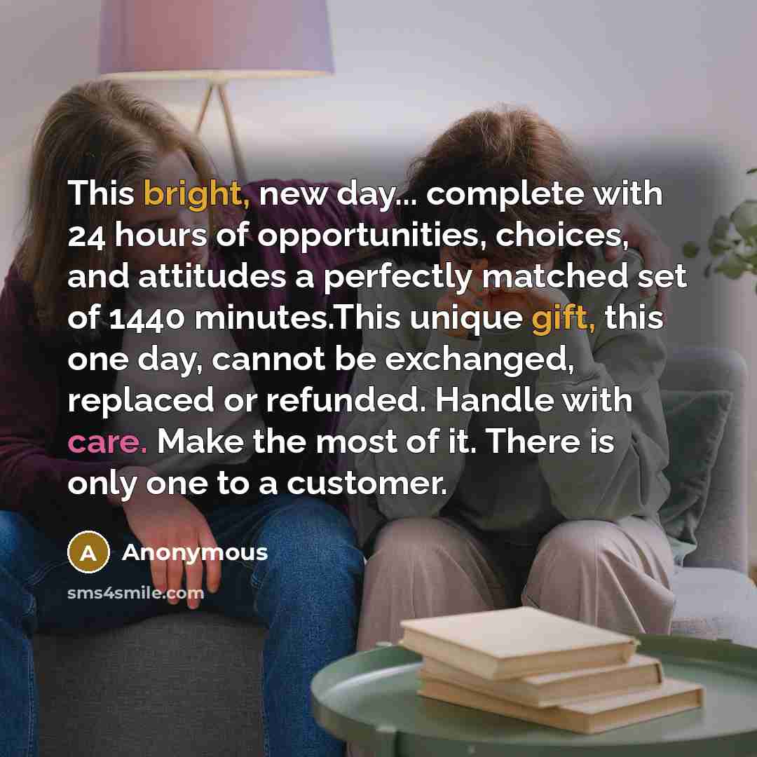 “This bright, new day... complete with 24 hours of opportunities, choices, and attitudes a perfectly matched set of 1440 minutes.This unique gift, this one day, cannot be exchanged, replaced or refunded. Handle with care. Make the most of it. There is only one to a customer.” quote by Anonymous