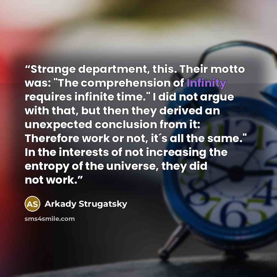 “Strange department, this. Their motto was: "The comprehension of Infinity requires infinite time." I did not argue with that, but then they derived an unexpected conclusion from it: Therefore work or not, it´s all the same." In the interests of not increasing the entropy of the universe, they did…” quote by Arkady Strugatsky