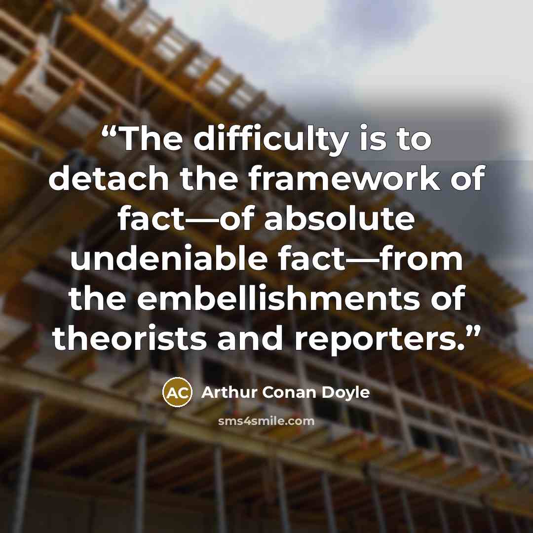 “The difficulty is to detach the framework of fact—of absolute undeniable fact—from the embellishments of theorists and reporters.” quote by Arthur Conan Doyle