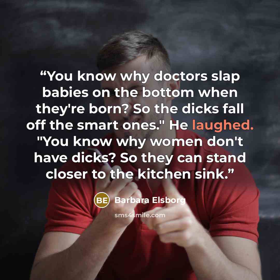 “You know why doctors slap babies on the bottom when they're born? So the dicks fall off the smart ones." He laughed. "You know why women don't have dicks? So they can stand closer to the kitchen sink.” quote by Barbara Elsborg