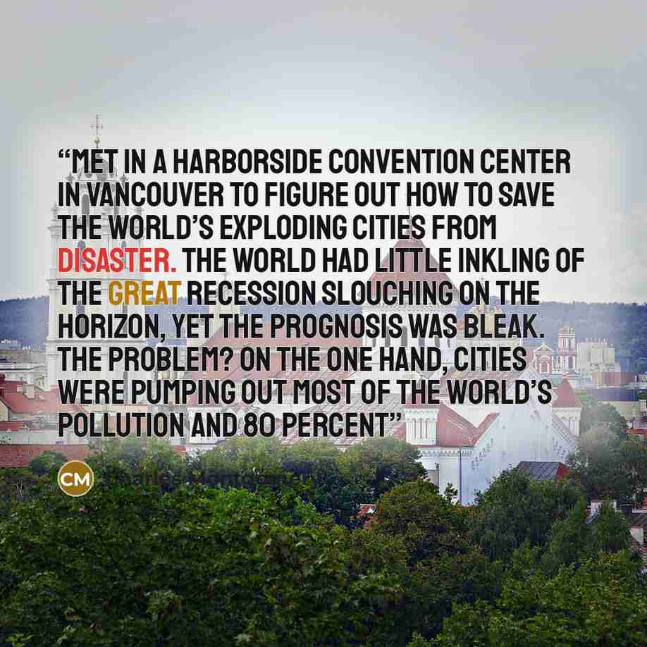 “met in a harborside convention center in Vancouver to figure out how to save the world’s exploding cities from disaster. The world had little inkling of the great recession slouching on the horizon, yet the prognosis was bleak. The problem? On the one hand, cities were pumping out most of the…” quote by Charles Montgomery