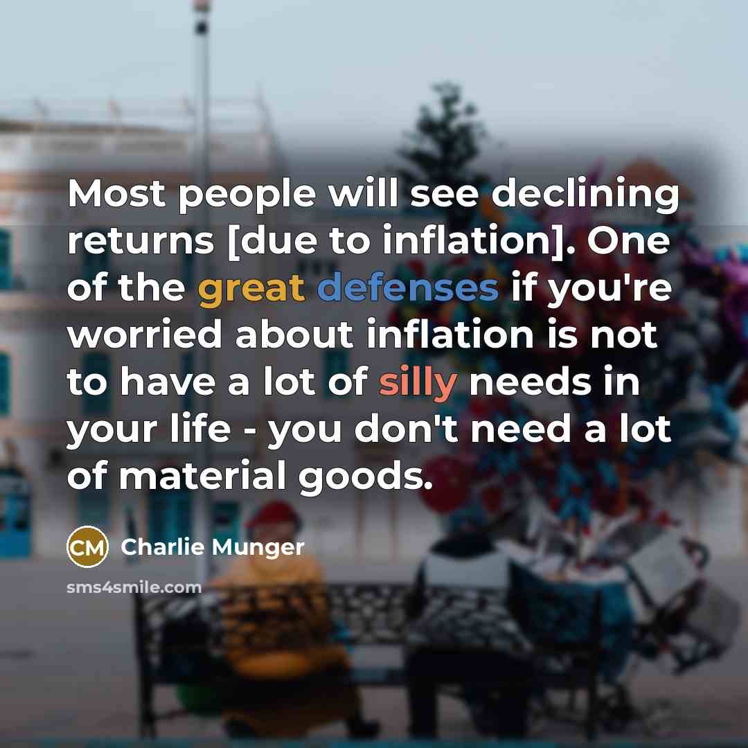 “Most people will see declining returns [due to inflation]. One of the great defenses if you're worried about inflation is not to have a lot of silly needs in your life - you don't need a lot of material goods.” quote by Charlie Munger