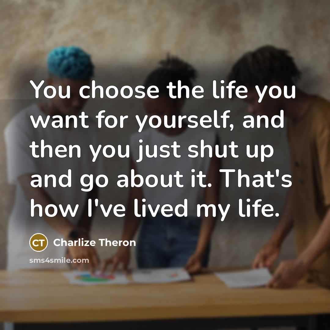 “You choose the life you want for yourself, and then you just shut up and go about it. That's how I've lived my life.” quote by Charlize Theron