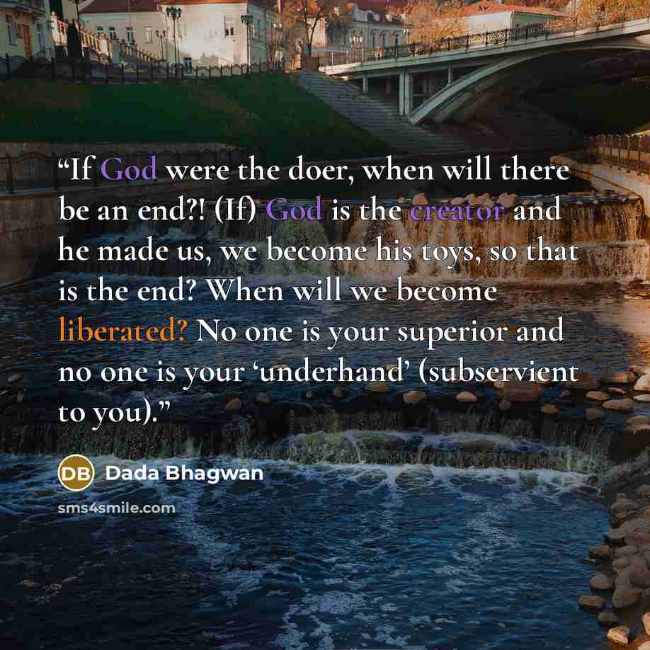 “If God were the doer, when will there be an end?! (If) God is the creator and he made us, we become his toys, so that is the end? When will we become liberated? No one is your superior and no one is your ‘underhand’ (subservient to you).” quote by Dada Bhagwan