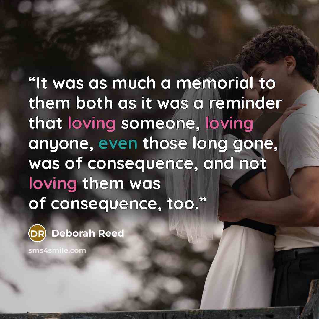 “It was as much a memorial to them both as it was a reminder that loving someone, loving anyone, even those long gone, was of consequence, and not loving them was of consequence, too.” quote by Deborah Reed