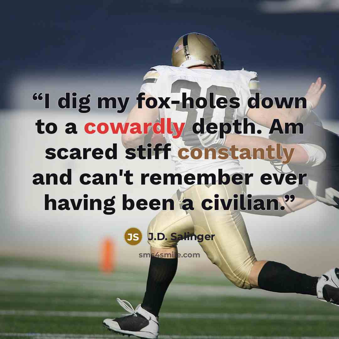 “I dig my fox-holes down to a cowardly depth. Am scared stiff constantly and can't remember ever having been a civilian.” quote by J.D. Salinger