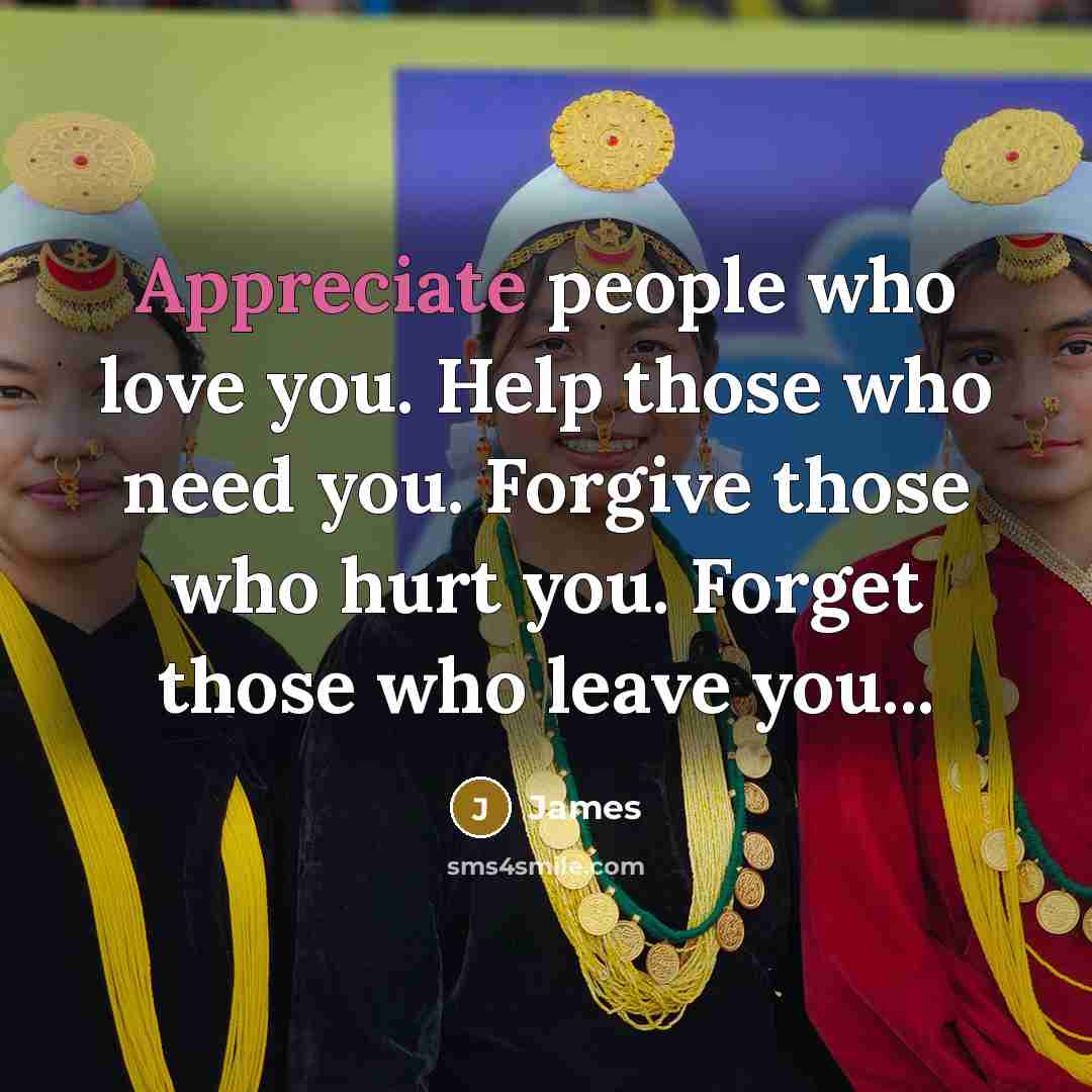 “Appreciate people who love you. Help those who need you. Forgive those who hurt you. Forget those who leave you...” quote by James