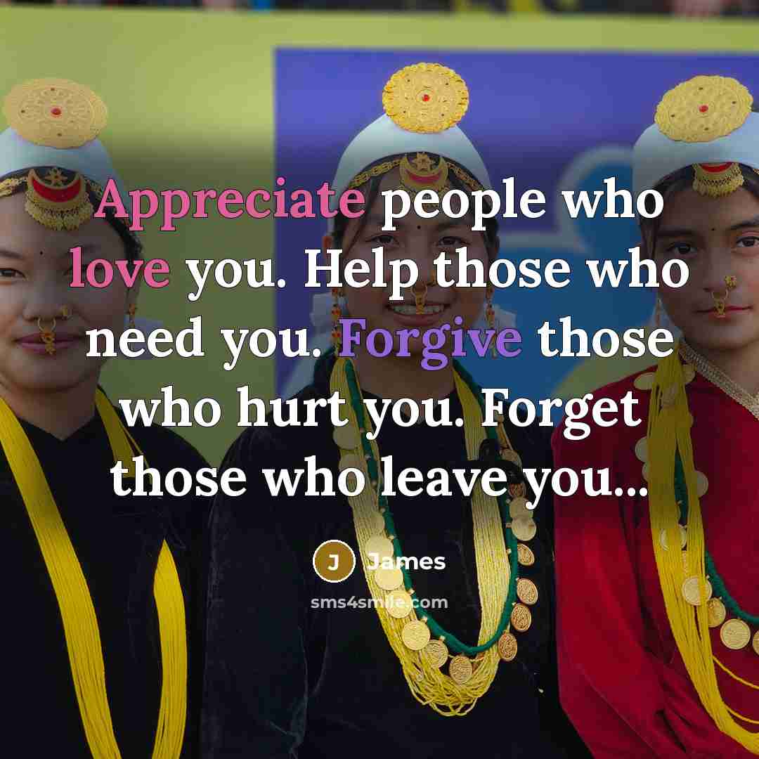 “Appreciate people who love you. Help those who need you. Forgive those who hurt you. Forget those who leave you...” quote by James