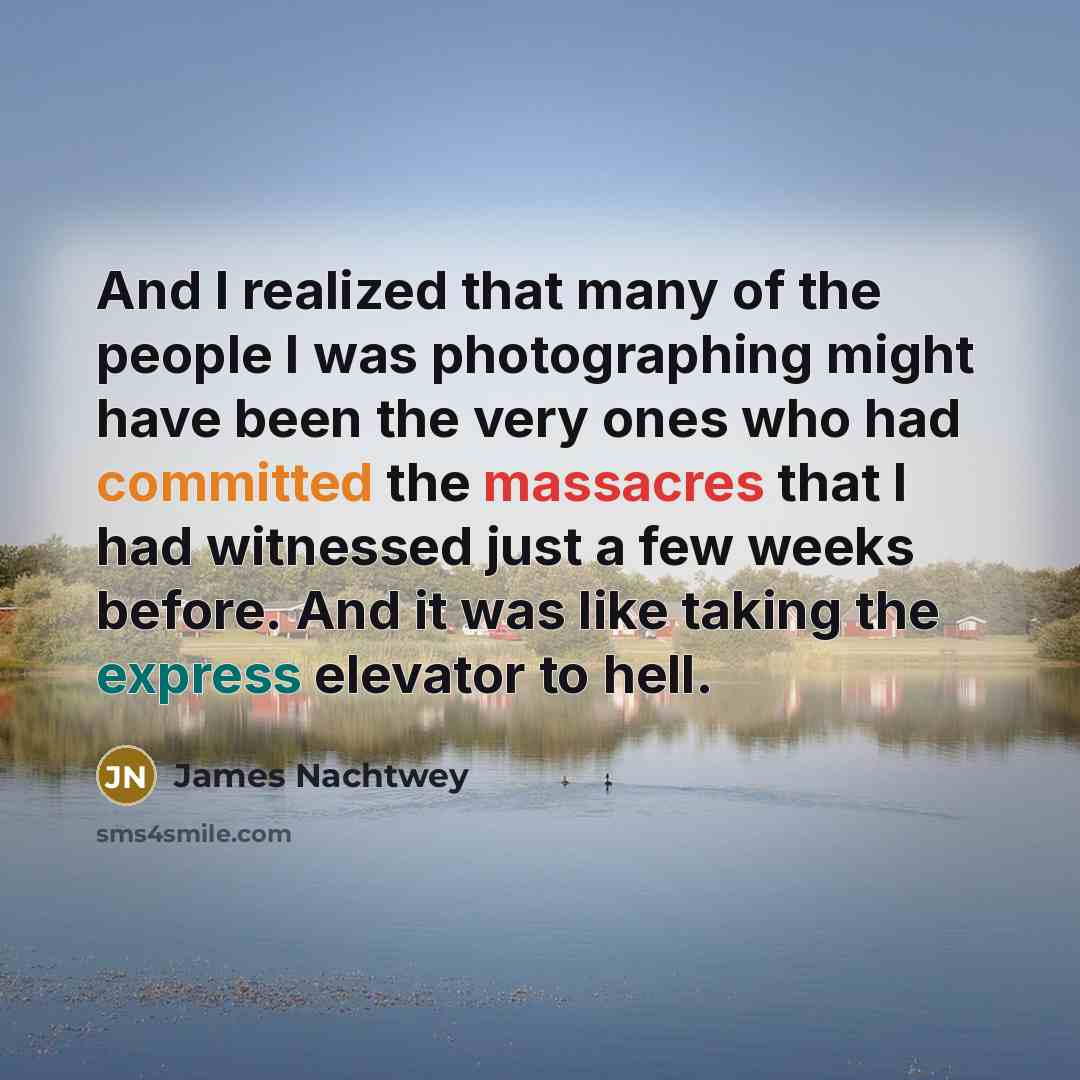 “And I realized that many of the people I was photographing might have been the very ones who had committed the massacres that I had witnessed just a few weeks before. And it was like taking the express elevator to hell.” quote by James Nachtwey