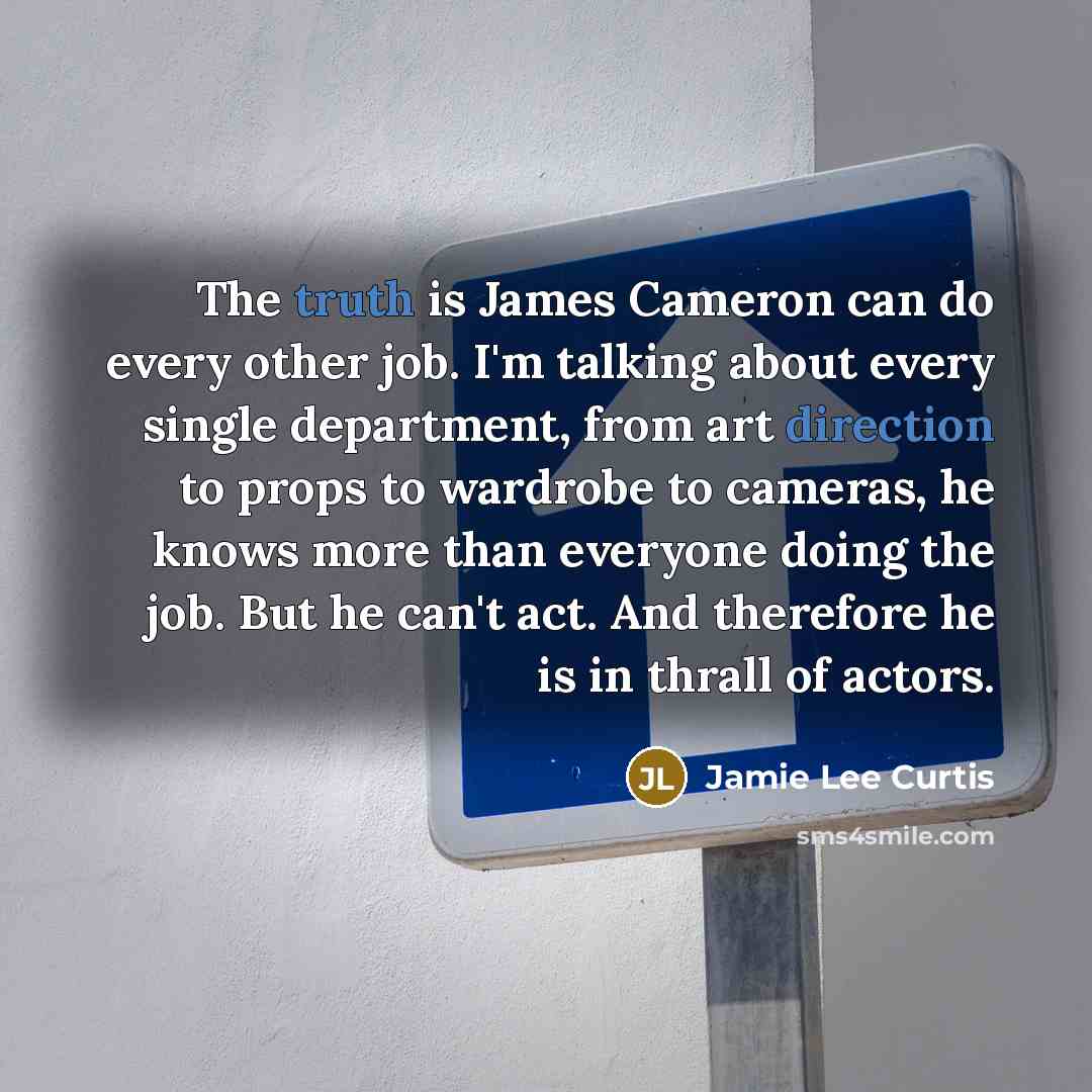 “The truth is James Cameron can do every other job. I'm talking about every single department, from art direction to props to wardrobe to cameras, he knows more than everyone doing the job. But he can't act. And therefore he is in thrall of actors.” quote by Jamie Lee Curtis