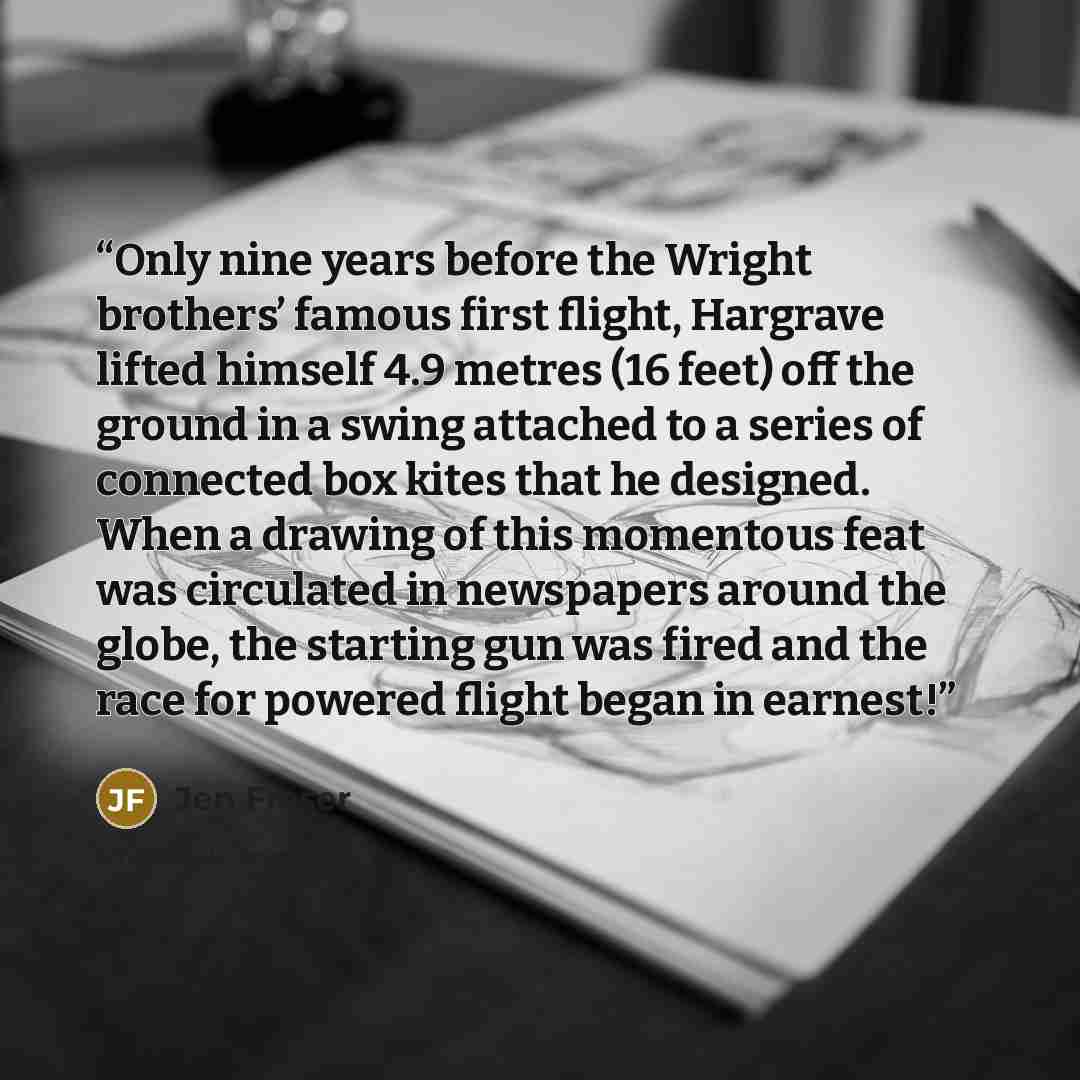 “Only nine years before the Wright brothers’ famous first flight, Hargrave lifted himself 4.9 metres (16 feet) off the ground in a swing attached to a series of connected box kites that he designed. When a drawing of this momentous feat was circulated in newspapers around the globe, the starting…” quote by Jen Fraser