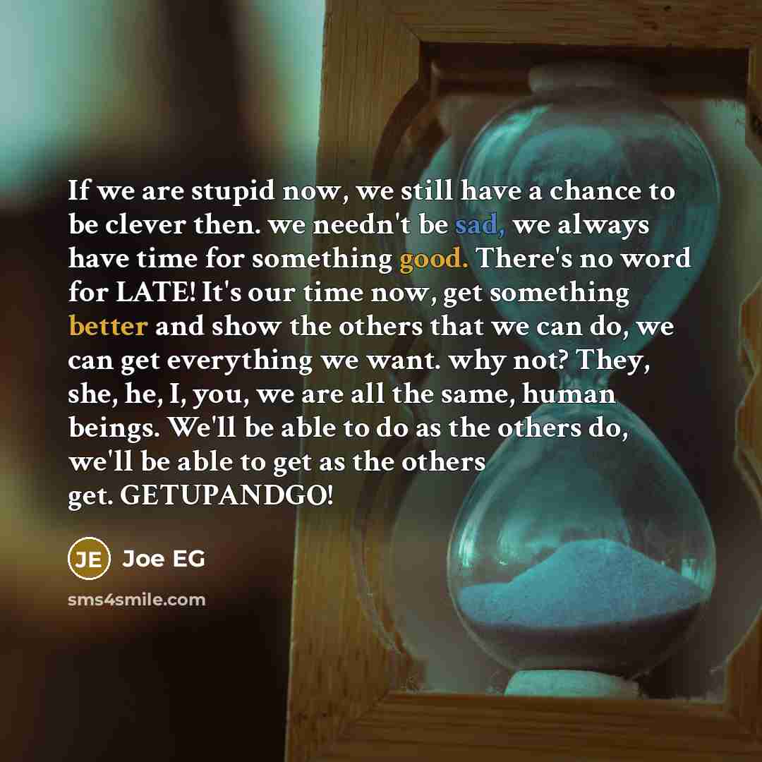 “If we are stupid now, we still have a chance to be clever then. we needn't be sad, we always have time for something good. There's no word for LATE! It's our time now, get something better and show the others that we can do, we can get everything we want. why not? They, she, he, I, you, we are all…” quote by Joe EG