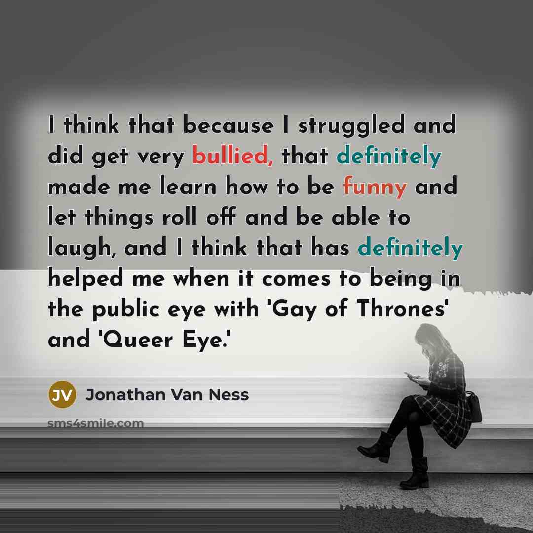 “I think that because I struggled and did get very bullied, that definitely made me learn how to be funny and let things roll off and be able to laugh, and I think that has definitely helped me when it comes to being in the public eye with 'Gay of Thrones' and 'Queer Eye.'” quote by Jonathan Van Ness