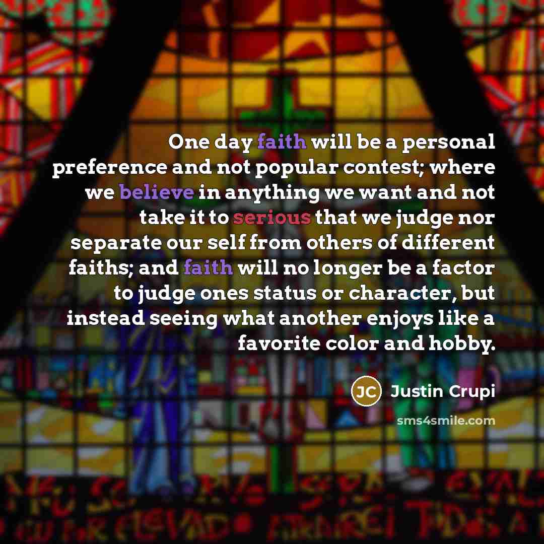 “One day faith will be a personal preference and not popular contest; where we believe in anything we want and not take it to serious that we judge nor separate our self from others of different faiths; and faith will no longer be a factor to judge ones status or character, but instead seeing what…” quote by Justin Crupi