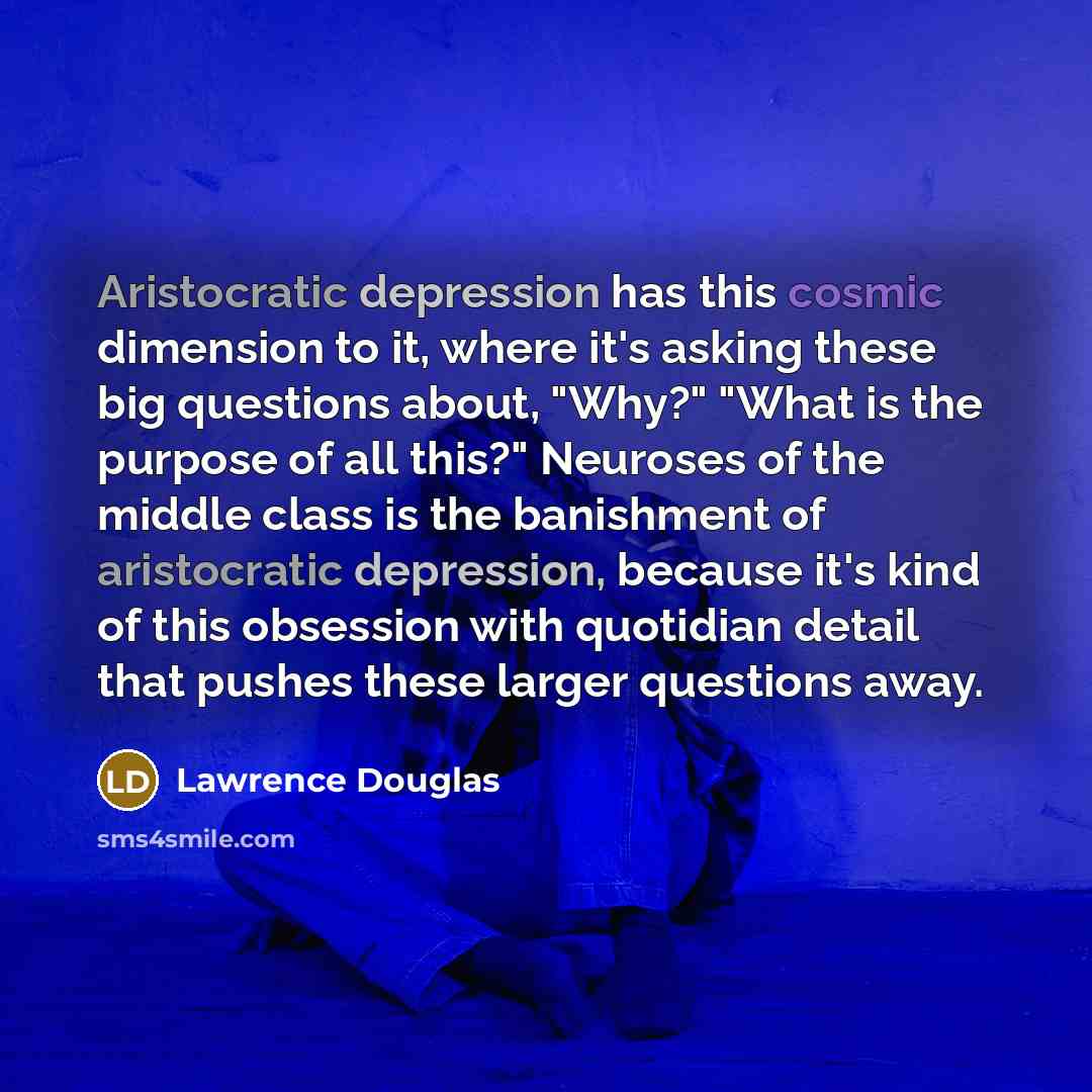 “Aristocratic depression has this cosmic dimension to it, where it's asking these big questions about, "Why?" "What is the purpose of all this?" Neuroses of the middle class is the banishment of aristocratic depression, because it's kind of this obsession with quotidian detail that pushes these…” quote by Lawrence Douglas