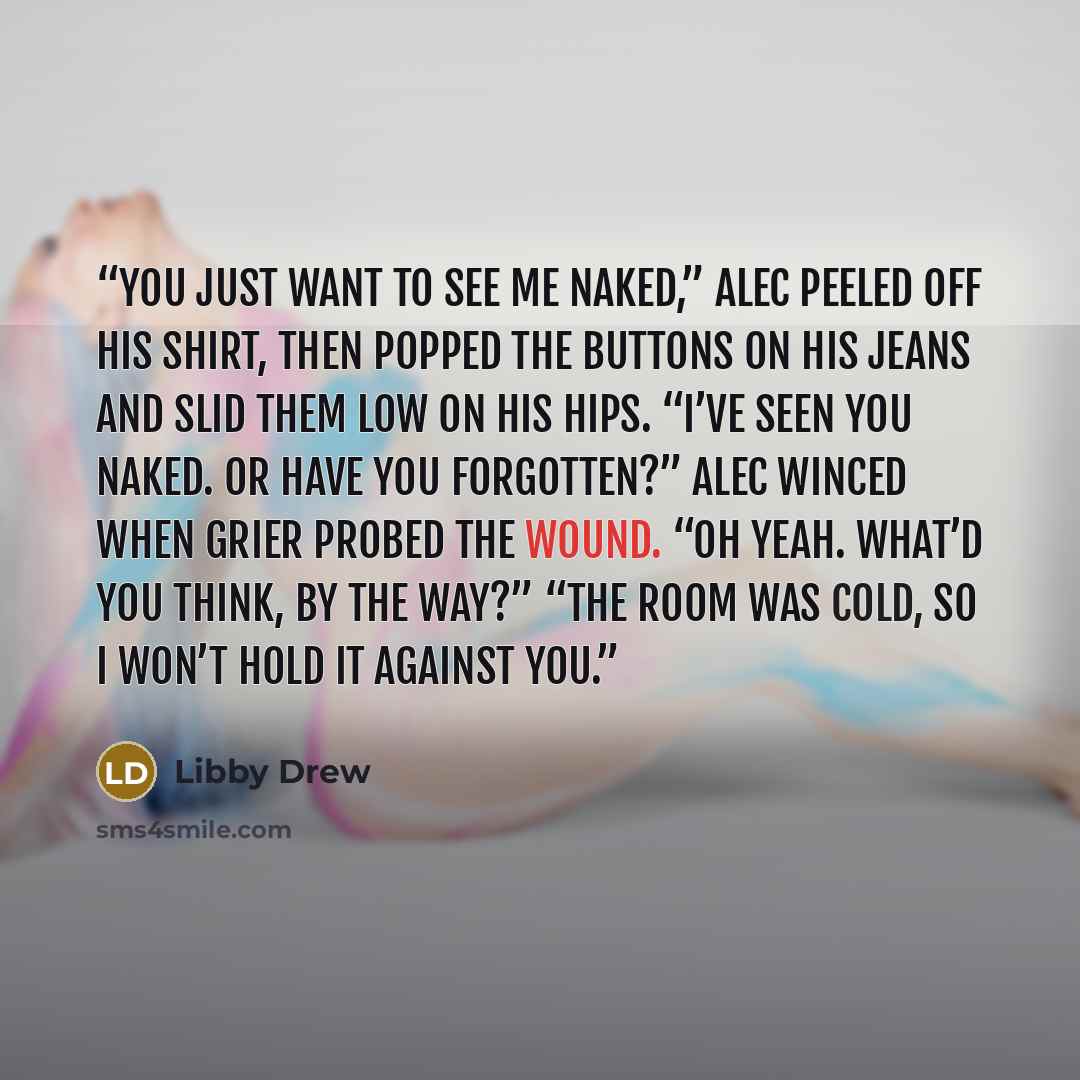 “You just want to see me naked,” Alec peeled off his shirt, then popped the buttons on his jeans and slid them low on his hips. “I’ve seen you naked. Or have you forgotten?” Alec winced when Grier probed the wound. “Oh yeah. What’d you think, by the way?” “The room was cold, so I won’t hold it…” quote by Libby Drew