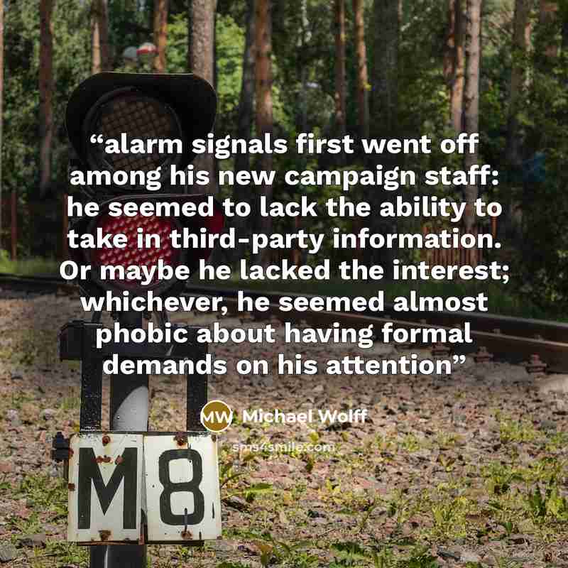 “alarm signals first went off among his new campaign staff: he seemed to lack the ability to take in third-party information. Or maybe he lacked the interest; whichever, he seemed almost phobic about having formal demands on his attention” quote by Michael Wolff