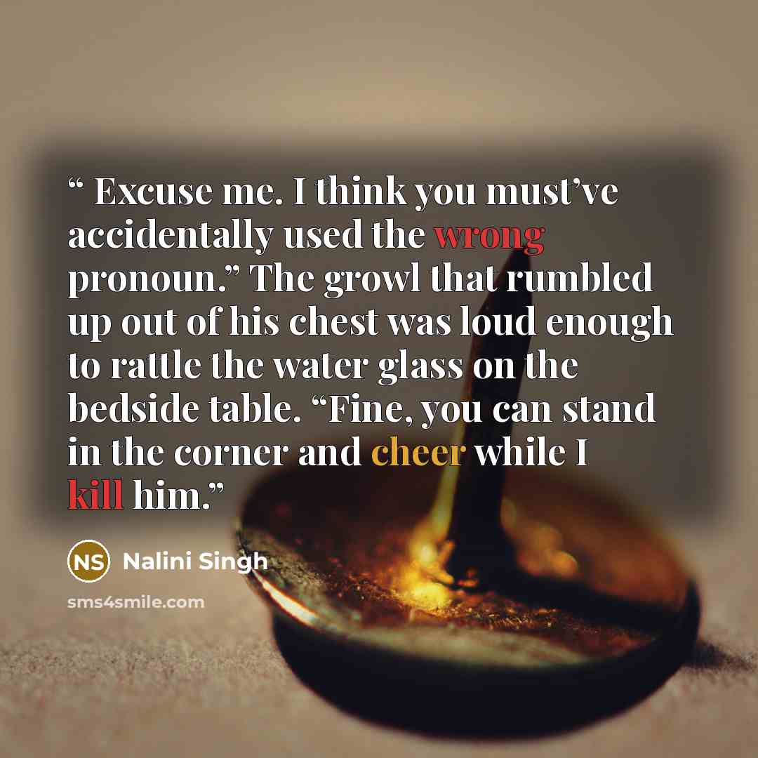“Excuse me. I think you must’ve accidentally used the wrong pronoun.” The growl that rumbled up out of his chest was loud enough to rattle the water glass on the bedside table. “Fine, you can stand in the corner and cheer while I kill him.” quote by Nalini Singh