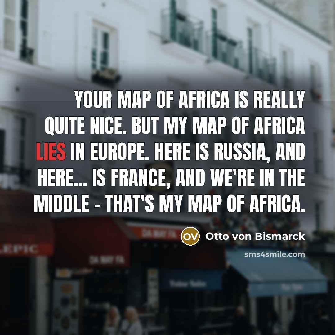 “Your map of Africa is really quite nice. But my map of Africa lies in Europe. Here is Russia, and here... is France, and we're in the middle - that's my map of Africa.” quote by Otto von Bismarck