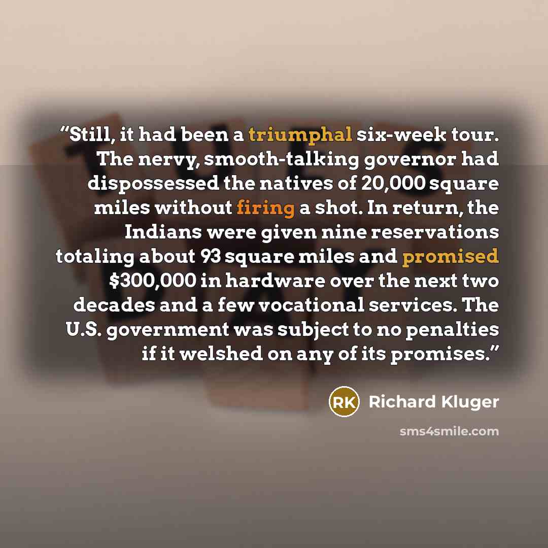 “Still, it had been a triumphal six-week tour. The nervy, smooth-talking governor had dispossessed the natives of 20,000 square miles without firing a shot. In return, the Indians were given nine reservations totaling about 93 square miles and promised $300,000 in hardware over the next two decades…” quote by Richard Kluger