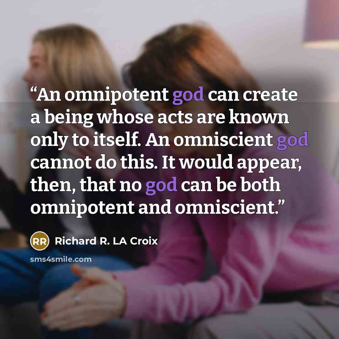 “An omnipotent god can create a being whose acts are known only to itself. An omniscient god cannot do this. It would appear, then, that no god can be both omnipotent and omniscient.” quote by Richard R. LA Croix