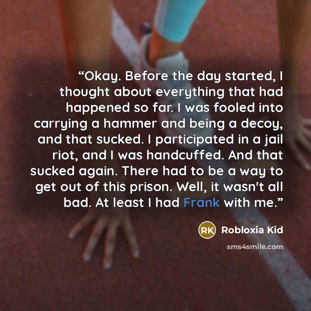 “Okay. Before the day started, I thought about everything that had happened so far. I was fooled into carrying a hammer and being a decoy, and that sucked. I participated in a jail riot, and I was handcuffed. And that sucked again. There had to be a way to get out of this prison. Well, it wasn't…” quote by Robloxia Kid