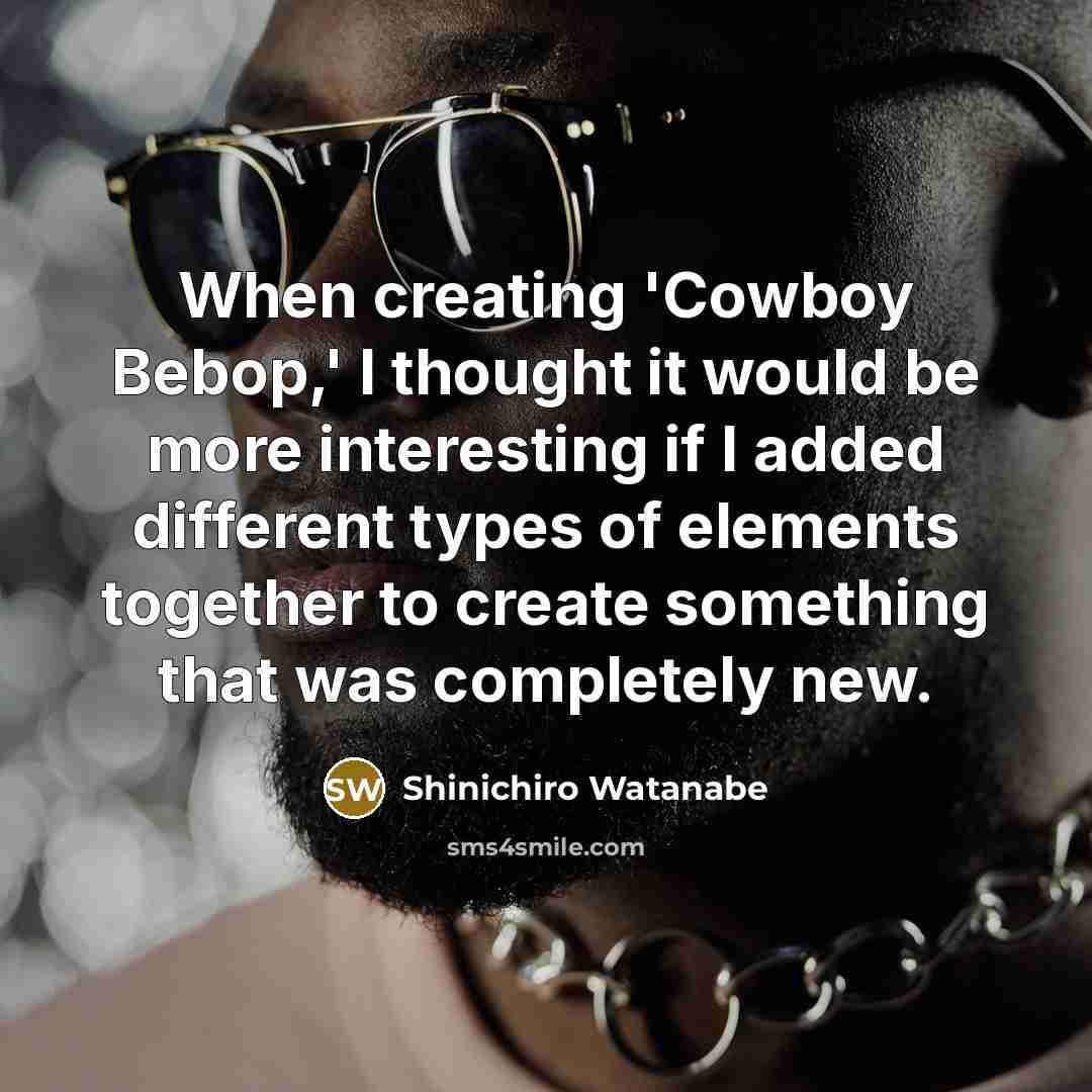 “When creating 'Cowboy Bebop,' I thought it would be more interesting if I added different types of elements together to create something that was completely new.” quote by Shinichiro Watanabe