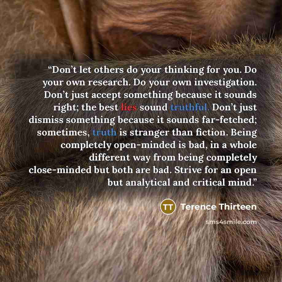 “Don’t let others do your thinking for you. Do your own research. Do your own investigation. Don’t just accept something because it sounds right; the best lies sound truthful. Don’t just dismiss something because it sounds far-fetched; sometimes, truth is stranger than fiction. Being completely…” quote by Terence Thirteen