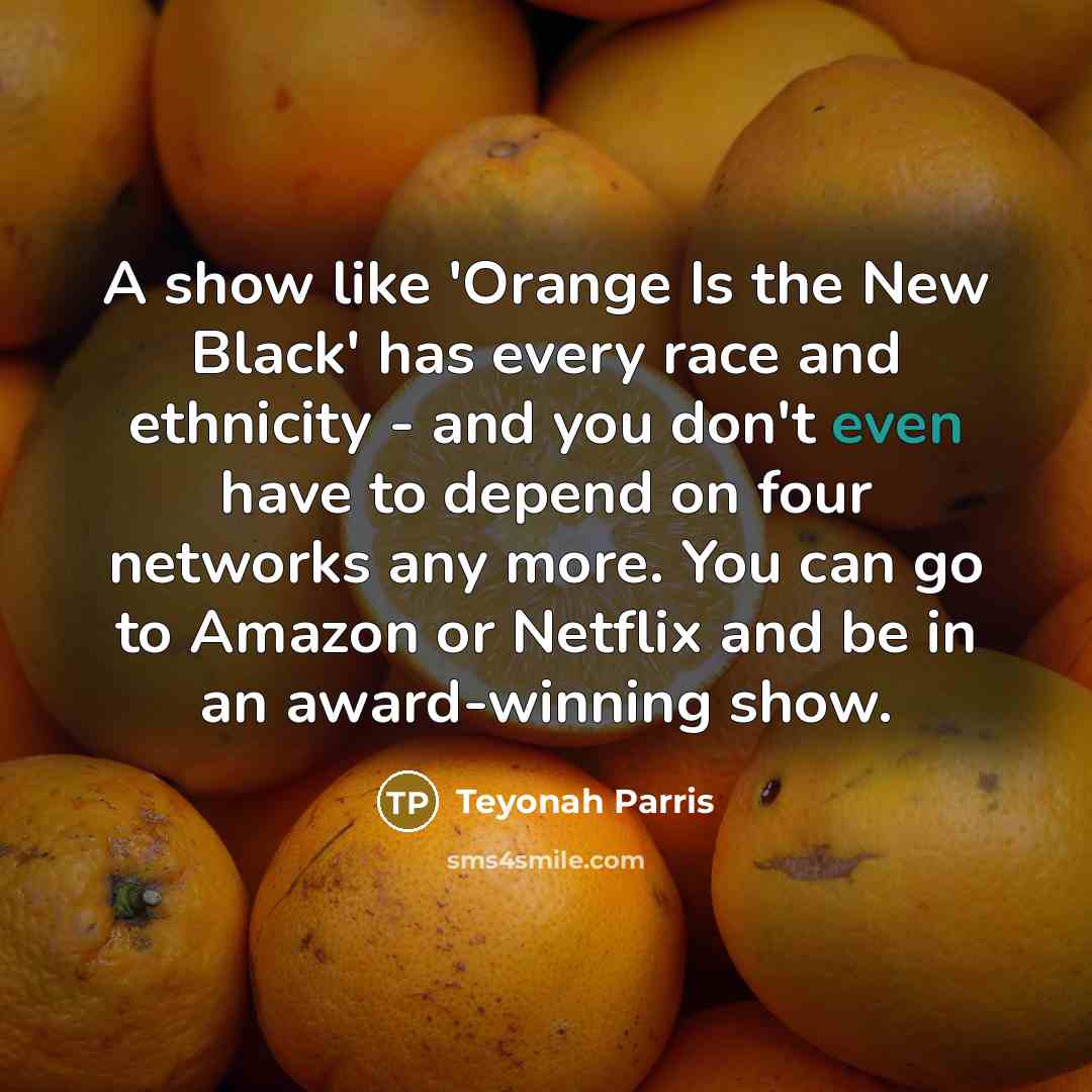 “A show like 'Orange Is the New Black' has every race and ethnicity - and you don't even have to depend on four networks any more. You can go to Amazon or Netflix and be in an award-winning show.” quote by Teyonah Parris