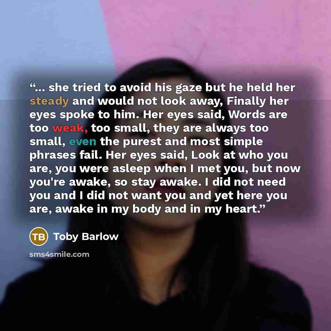 “... she tried to avoid his gaze but he held her steady and would not look away, Finally her eyes spoke to him. Her eyes said, Words are too weak, too small, they are always too small, even the purest and most simple phrases fail. Her eyes said, Look at who you are, you were asleep when I met you…” quote by Toby Barlow