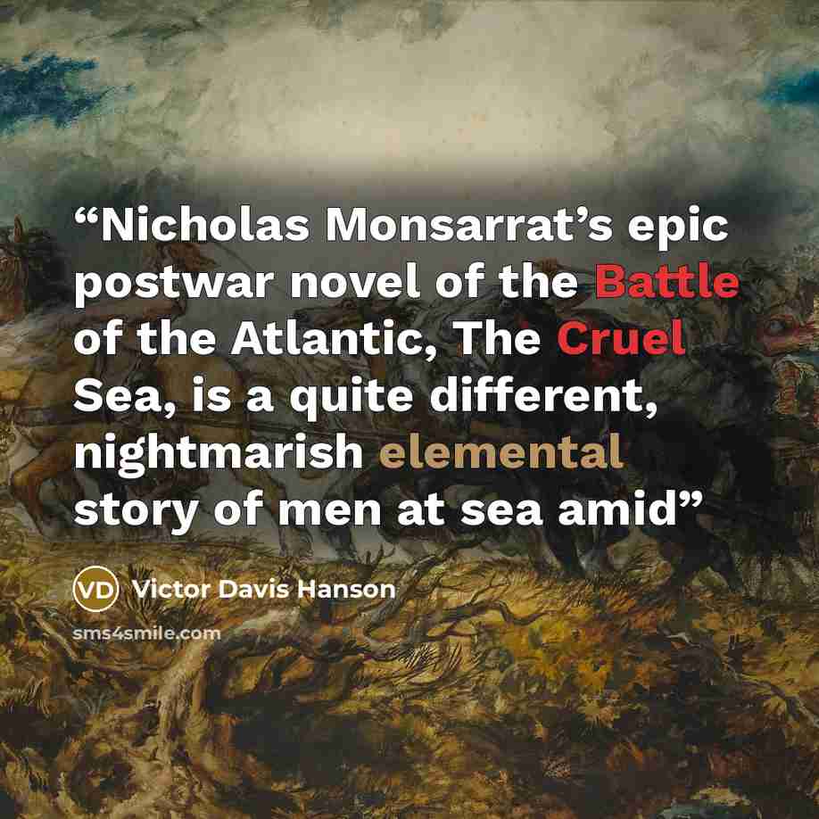 “Nicholas Monsarrat’s epic postwar novel of the Battle of the Atlantic, The Cruel Sea, is a quite different, nightmarish elemental story of men at sea amid” quote by Victor Davis Hanson