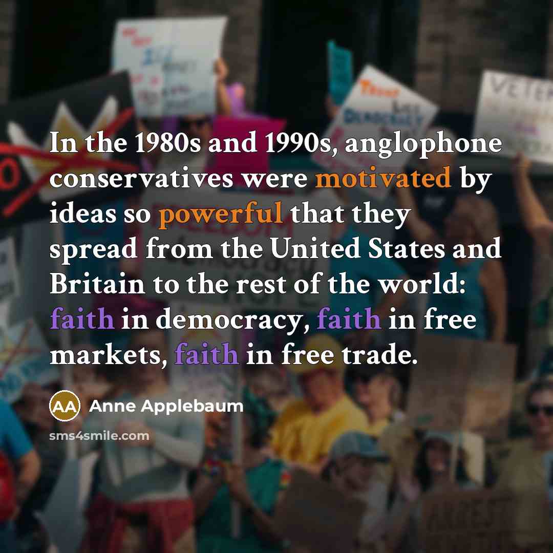 “In the 1980s and 1990s, anglophone conservatives were motivated by ideas so powerful that they spread from the United States and Britain to the rest of the world: faith in democracy, faith in free markets, faith in free trade.” quote by Anne Applebaum