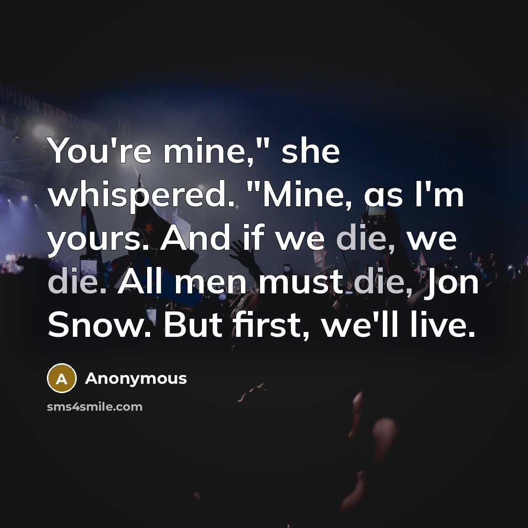 “You're mine," she whispered. "Mine, as I'm yours. And if we die, we die. All men must die, Jon Snow. But first, we'll live.” quote by Anonymous