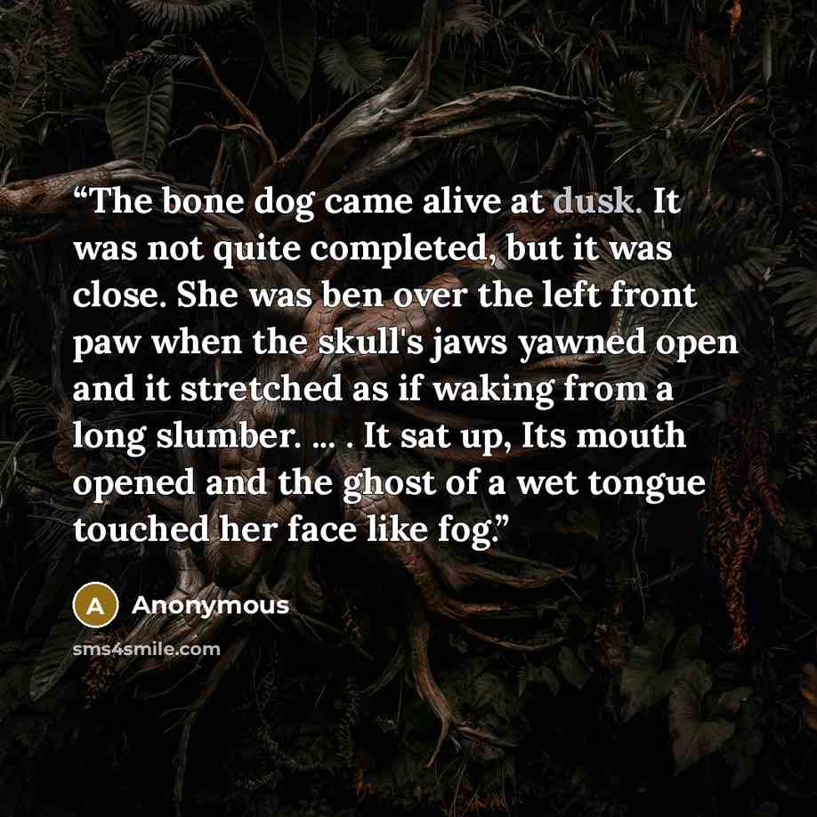 “The bone dog came alive at dusk. It was not quite completed, but it was close. She was ben over the left front paw when the skull's jaws yawned open and it stretched as if waking from a long slumber. ... . It sat up, Its mouth opened and the ghost of a wet tongue touched her face like fog.” quote by Anonymous