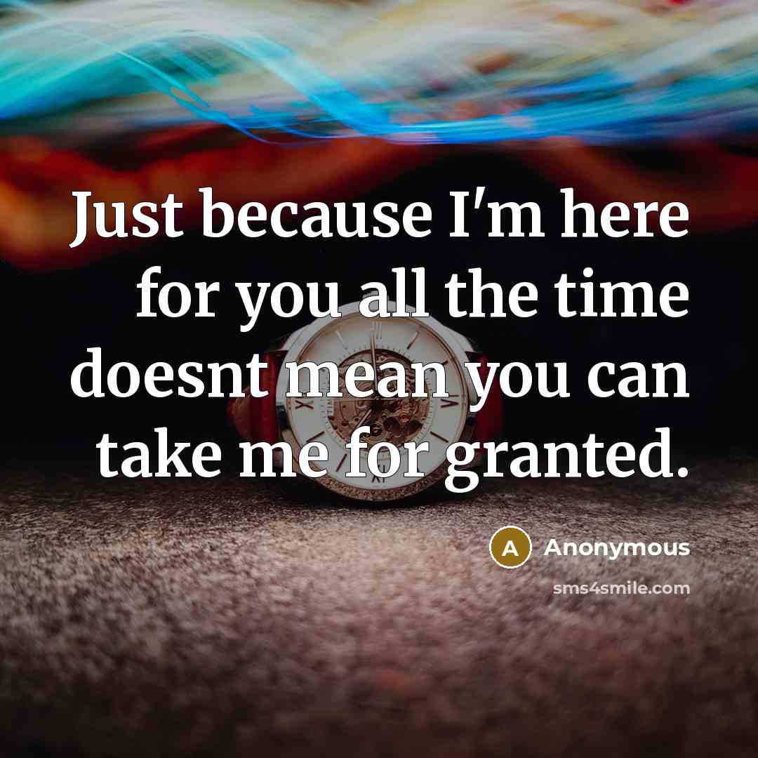 “Just because I'm here for you all the time doesnt mean you can take me for granted.” quote by Anonymous