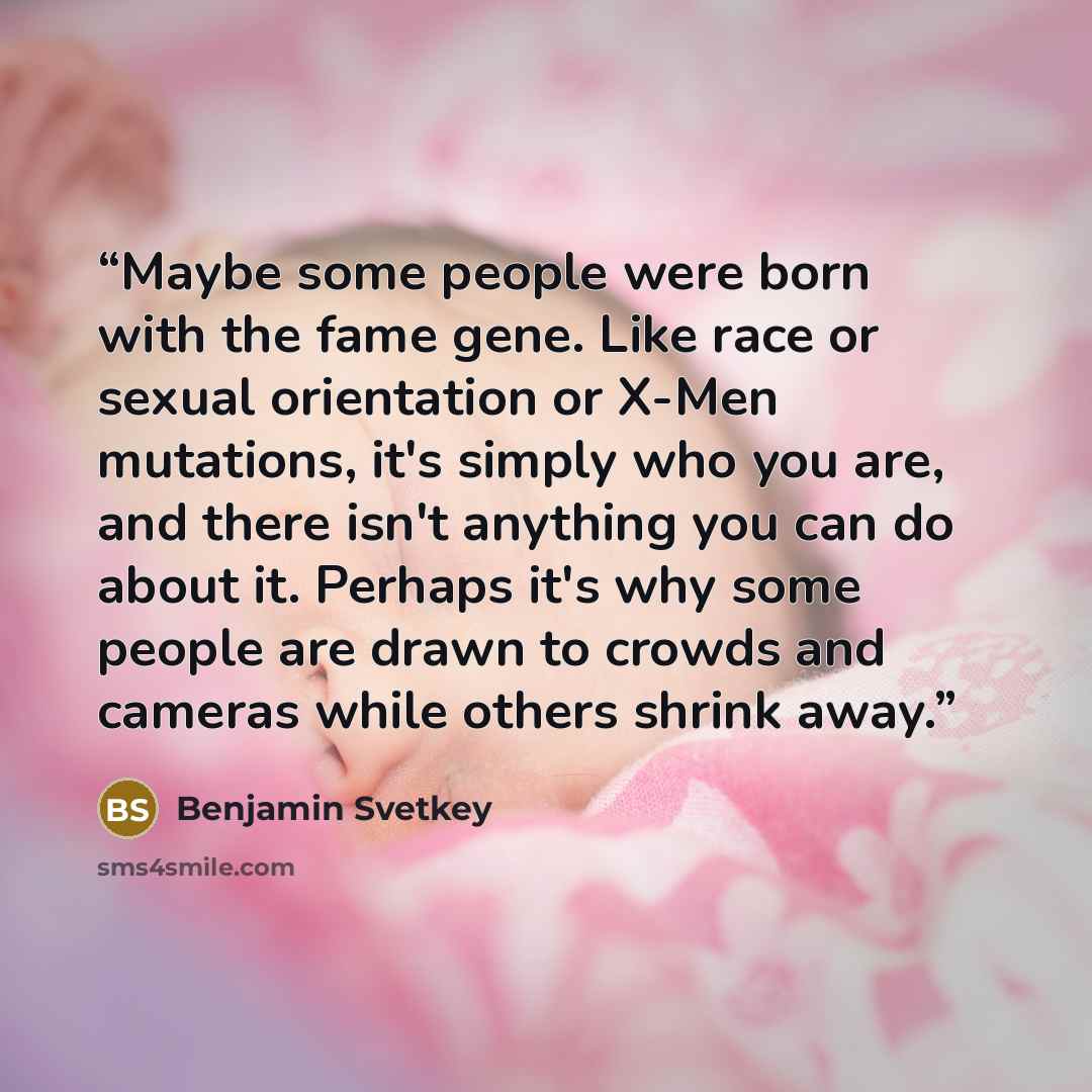 “Maybe some people were born with the fame gene. Like race or sexual orientation or X-Men mutations, it's simply who you are, and there isn't anything you can do about it. Perhaps it's why some people are drawn to crowds and cameras while others shrink away.” quote by Benjamin Svetkey