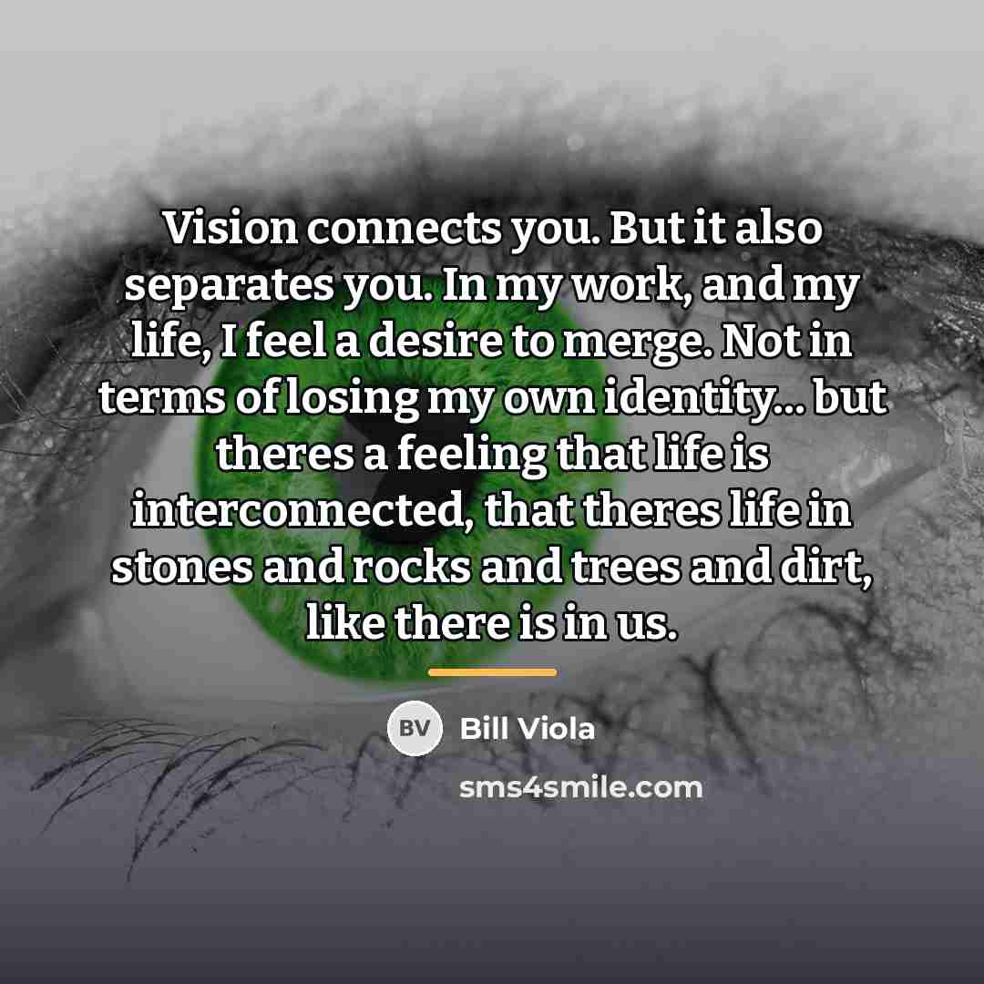“Vision connects you. But it also separates you. In my…” quote by Bill Viola