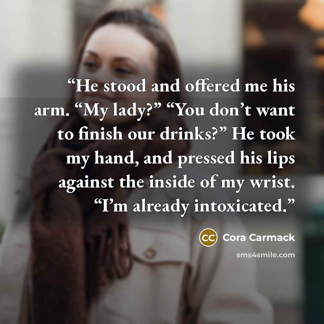 “He stood and offered me his arm. “My lady?” “You don’t want to finish our drinks?” He took my hand, and pressed his lips against the inside of my wrist. “I’m already intoxicated.” quote by Cora Carmack